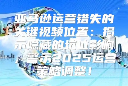 亚马逊运营错失的关键视频位置：揭示隐藏的坑位影响，警示2025运营策略调整！
