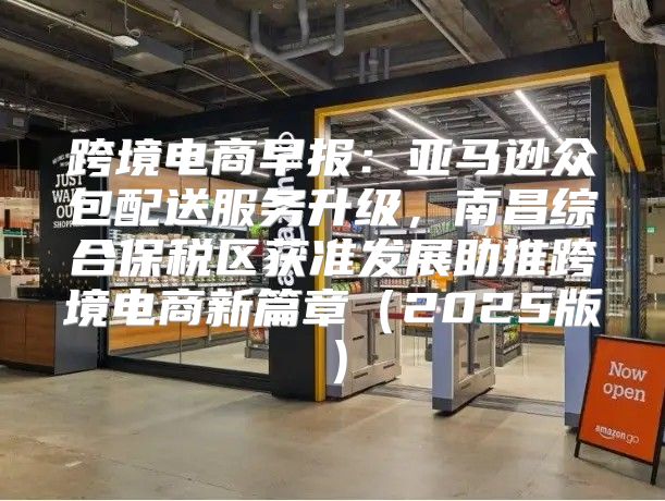 跨境电商早报：亚马逊众包配送服务升级，南昌综合保税区获准发展助推跨境电商新篇章2025版