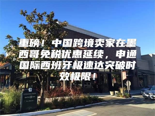 重磅！中国跨境卖家在墨西哥免税优惠延续，申通国际西班牙极速达突破时效极限！