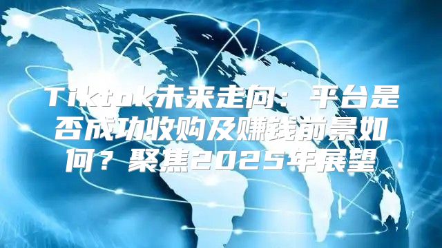Tiktok未来走向：平台是否成功收购及赚钱前景如何？聚焦2025年展望