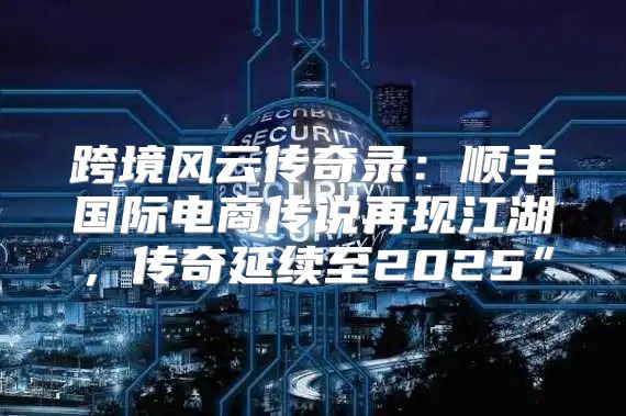 跨境风云传奇录：顺丰国际电商传说再现江湖，传奇延续至2025”