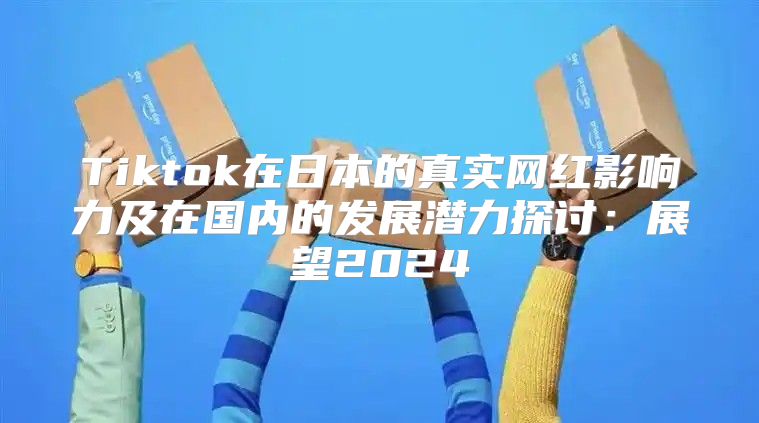 Tiktok在日本的真实网红影响力及在国内的发展潜力探讨：展望2025