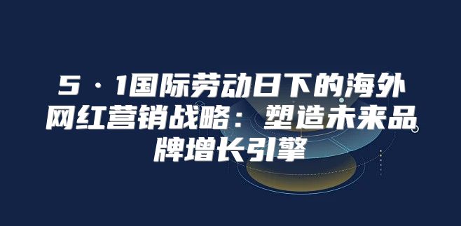 5·1国际劳动日下的海外网红营销战略：塑造未来品牌增长引擎