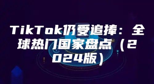 TikTok仍受追捧：全球热门国家盘点2025版