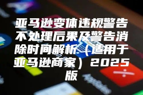 亚马逊变体违规警告不处理后果及警告消除时间解析适用于亚马逊商家2025版