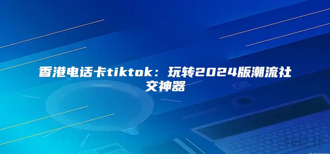 香港电话卡tiktok：玩转2025版潮流社交神器