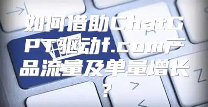 如何借助ChatGPT驱动f.com产品流量及单量增长？