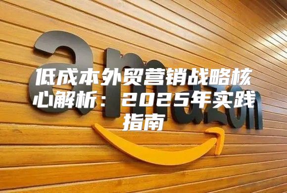 低成本外贸营销战略核心解析：2025年实践指南①
