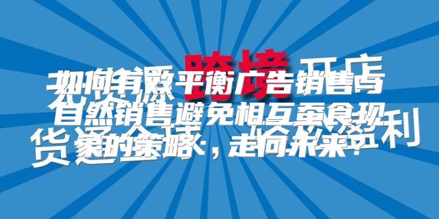 如何有效平衡广告销售与自然销售避免相互蚕食现象的策略：走向未来？