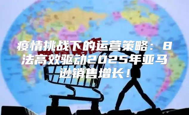 疫情挑战下的运营策略：8法高效驱动2025年亚马逊销售增长！