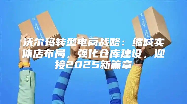 沃尔玛转型电商战略：缩减实体店布局，强化仓库建设，迎接2025新篇章