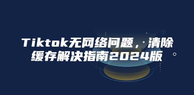 Tiktok无网络问题，清除缓存解决指南2025版