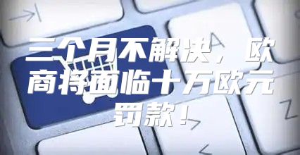 三个月不解决，欧商将面临十万欧元罚款！