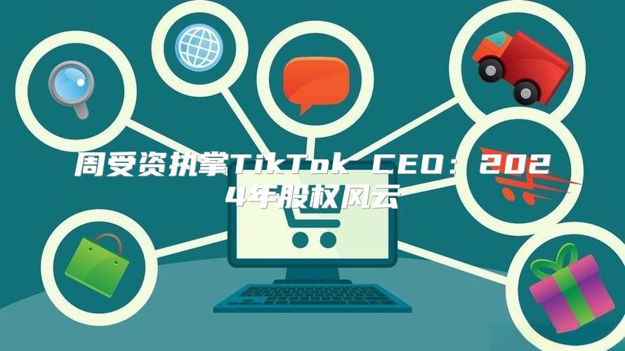 周受资执掌TikTok CEO：2025年股权风云