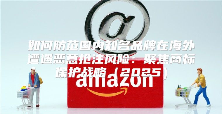 如何防范国内知名品牌在海外遭遇恶意抢注风险：聚焦商标保护战略2025