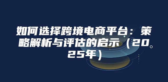 如何选择跨境电商平台：策略解析与评估的启示2025年