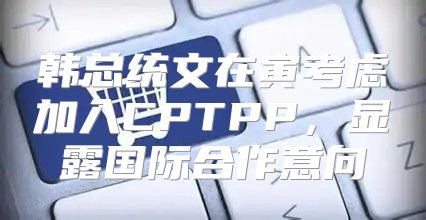 韩总统文在寅考虑加入CPTPP，显露国际合作意向