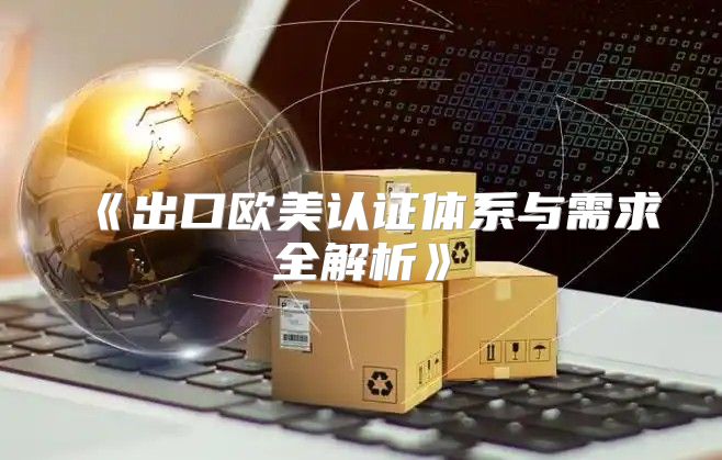 出口欧美认证体系与需求全解析