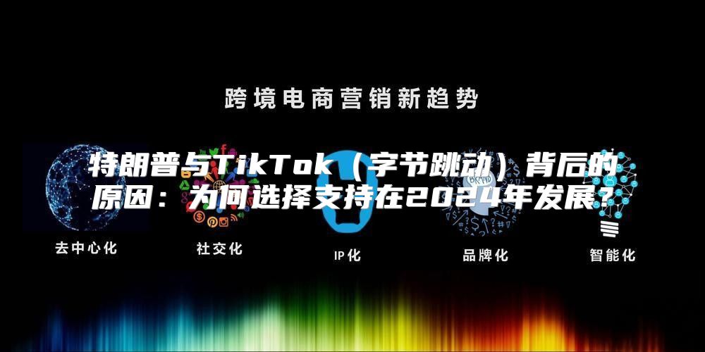 特朗普与TikTok字节跳动背后的原因：为何选择支持在2025年发展？