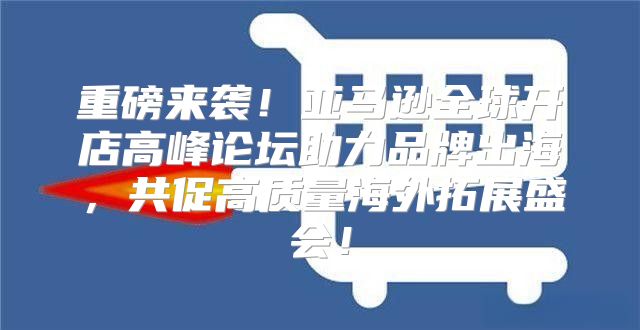 重磅来袭！亚马逊全球开店高峰论坛助力品牌出海，共促高质量海外拓展盛会！