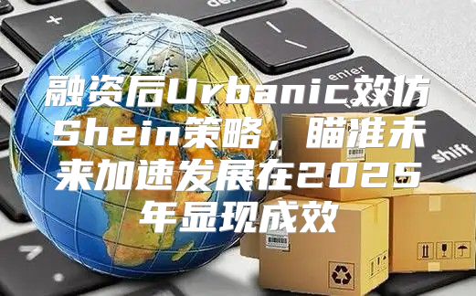 融资后Urbanic效仿Shein策略，瞄准未来加速发展在2025年显现成效