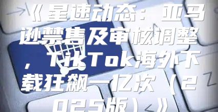 星速动态：亚马逊禁售及审核调整，TikTok海外下载狂飙一亿次2025版