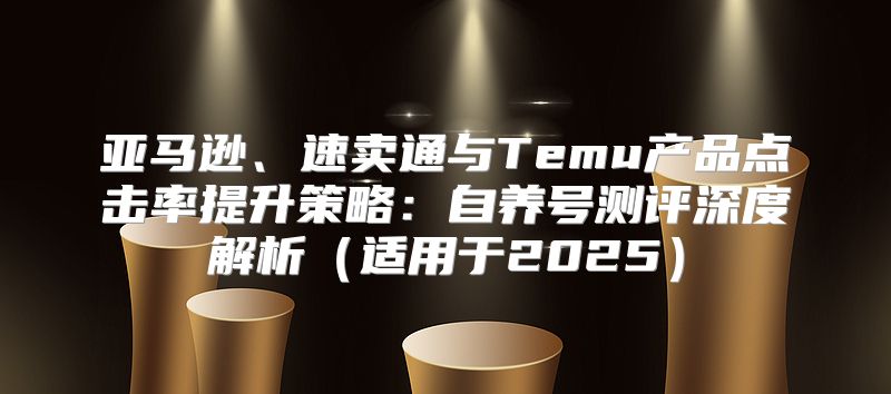 亚马逊、速卖通与Temu产品点击率提升策略：自养号测评深度解析适用于2025