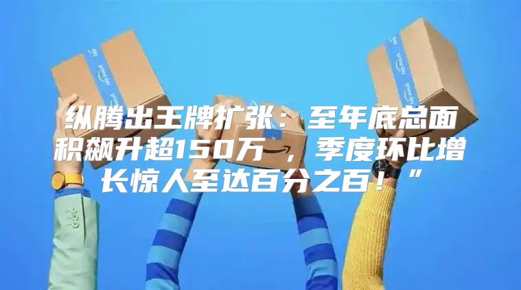 纵腾出王牌扩张：至年底总面积飙升超150万㎡，季度环比增长惊人至达百分之百！”