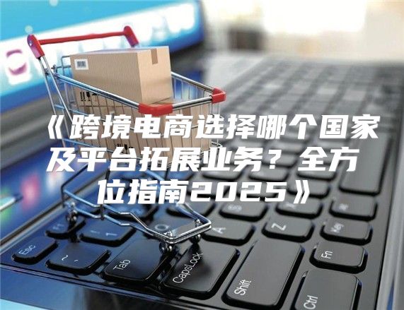 跨境电商选择哪个国家及平台拓展业务？全方位指南2025