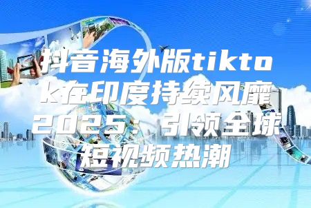 抖音海外版tiktok在印度持续风靡2025引领全球短视频热潮