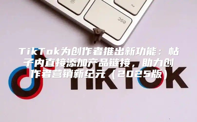 TikTok为创作者推出新功能：帖子内直接添加产品链接，助力创作者营销新纪元2025版