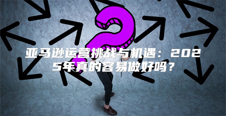 亚马逊运营挑战与机遇：2025年真的容易做好吗？