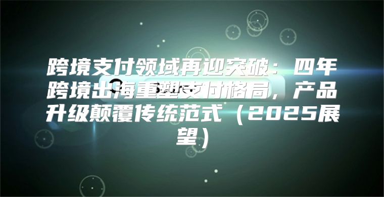跨境支付领域再迎突破：四年跨境出海重塑支付格局，产品升级颠覆传统范式2025展望
