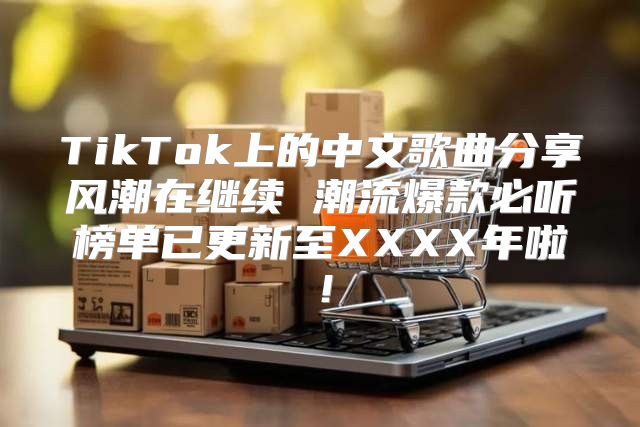 TikTok上的中文歌曲分享风潮在继续 潮流爆款必听榜单已更新至XXXX年啦！