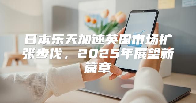 日本乐天加速英国市场扩张步伐，2025年展望新篇章