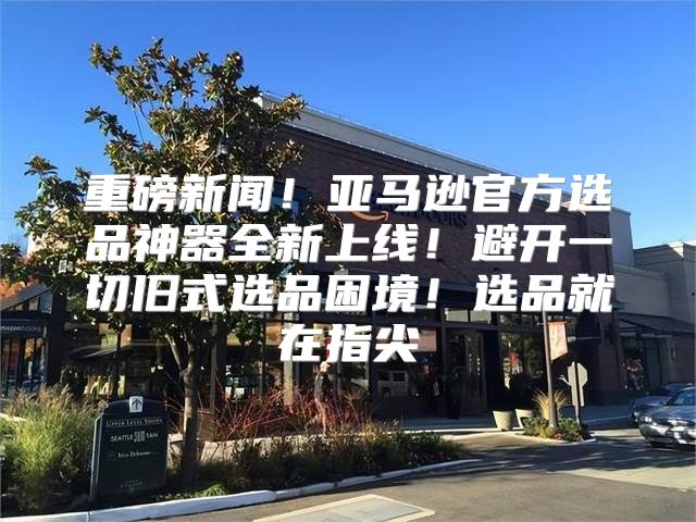 重磅新闻！亚马逊官方选品神器全新上线！避开一切旧式选品困境！选品就在指尖