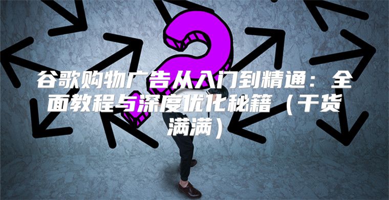 谷歌购物广告从入门到精通：全面教程与深度优化秘籍干货满满
