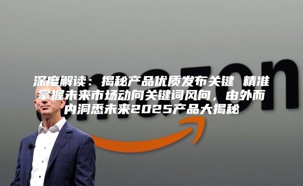 深度解读：揭秘产品优质发布关键 精准掌握未来市场动向关键词风向，由外而内洞悉未来2025产品大揭秘