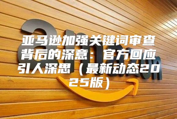亚马逊加强关键词审查背后的深意：官方回应引人深思最新动态2025版