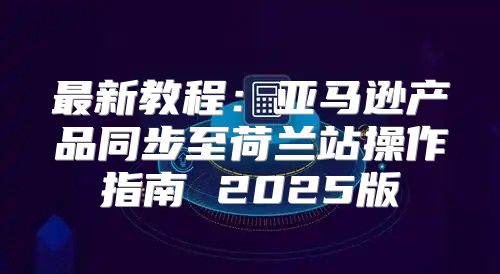 最新教程：亚马逊产品同步至荷兰站操作指南 2025版