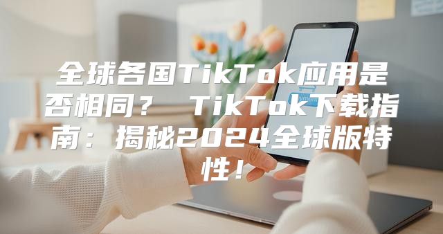 全球各国TikTok应用是否相同？ TikTok下载指南：揭秘2025全球版特性！