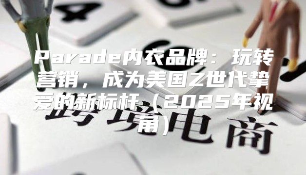 Parade内衣品牌：玩转营销，成为美国Z世代挚爱的新标杆2025年视角