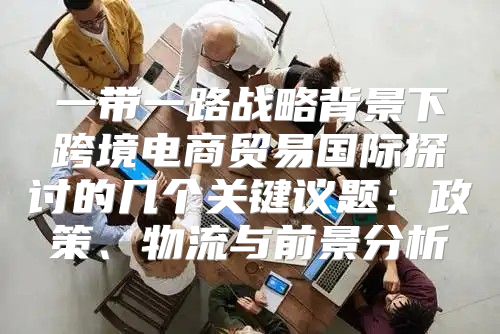 一带一路战略背景下跨境电商贸易国际探讨的几个关键议题：政策、物流与前景分析