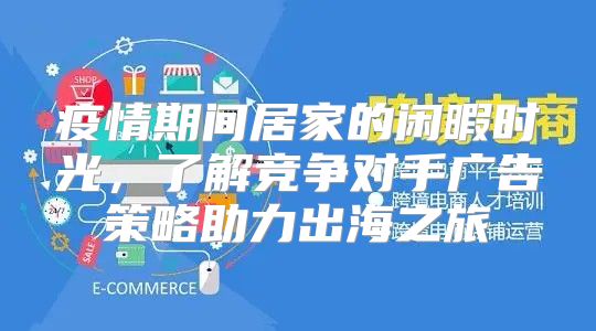 疫情期间居家的闲暇时光，了解竞争对手广告策略助力出海之旅