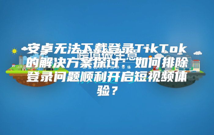 安卓无法下载登录TikTok的解决方案探讨：如何排除登录问题顺利开启短视频体验？