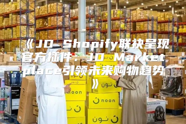 JDShopify联袂呈现官方插件：JDMarketplace引领未来购物趋势