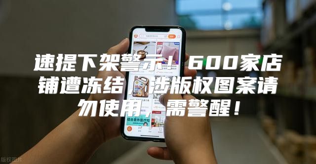 速提下架警示！600家店铺遭冻结，涉版权图案请勿使用，需警醒！