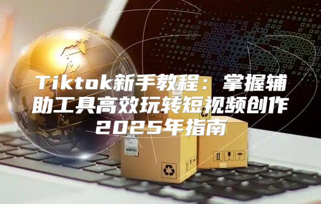Tiktok新手教程：掌握辅助工具高效玩转短视频创作2025年指南