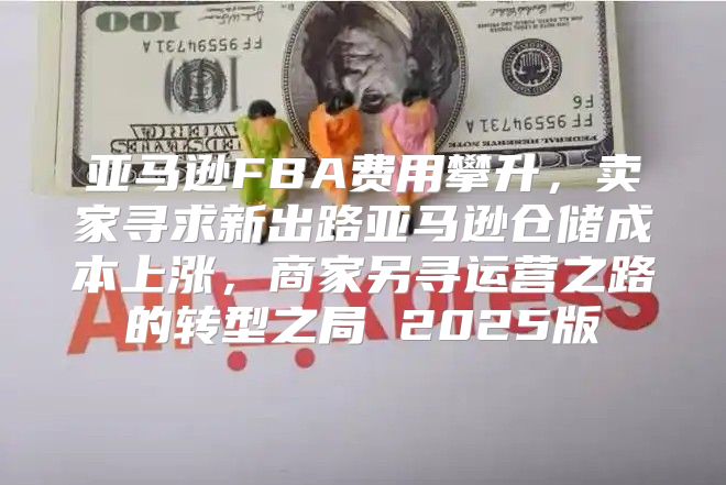 亚马逊FBA费用攀升，卖家寻求新出路亚马逊仓储成本上涨，商家另寻运营之路的转型之局 2025版