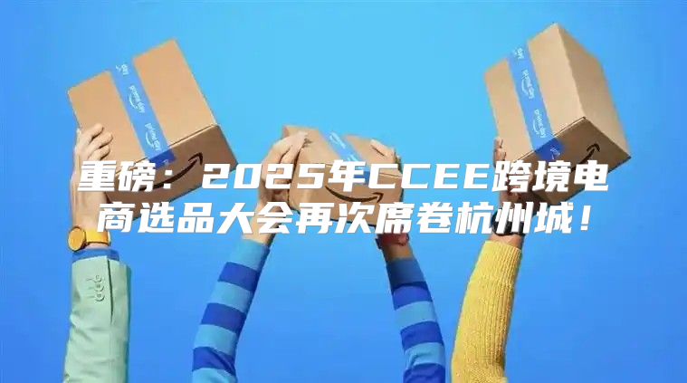 重磅：2025年CCEE跨境电商选品大会再次席卷杭州城！